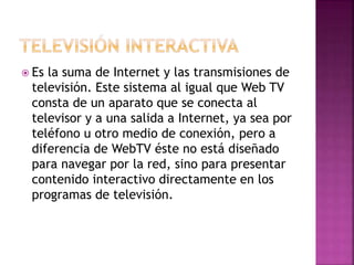  Es la suma de Internet y las transmisiones de
televisión. Este sistema al igual que Web TV
consta de un aparato que se conecta al
televisor y a una salida a Internet, ya sea por
teléfono u otro medio de conexión, pero a
diferencia de WebTV éste no está diseñado
para navegar por la red, sino para presentar
contenido interactivo directamente en los
programas de televisión.
 