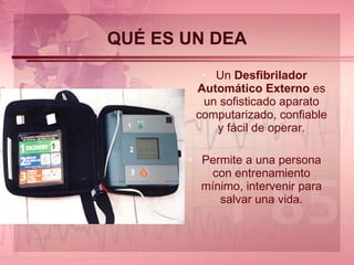 QUÉ ES UN DEA Un  Desfibrilador Automático Externo  es un sofisticado aparato computarizado, confiable y fácil de operar. Permite a una persona con entrenamiento mínimo, intervenir para salvar una vida. 