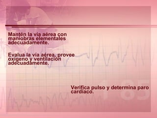 Mantén la vía aérea con maniobras elementales adecuadamente. Evalua la vía aérea, provee oxígeno y ventilación adecuadamente.   Verifica pulso y determina paro cardíaco.     