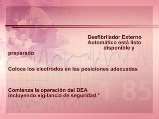 Desfibrilador Externo Automático está listo disponible y preparado   Coloca los electrodos en las posiciones adecuadas  Comienza la operación del DEA incluyendo vigilancia de seguridad.* 