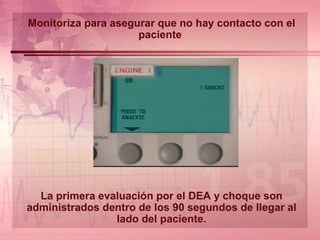 Monitoriza para asegurar que no hay contacto con el paciente  La primera evaluación por el DEA y choque son administrados dentro de los 90 segundos de llegar al lado del paciente. 