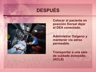 DESPUÉS Colocar al paciente en posición Dorsal dejar el DEA conectado. Administrar Oxígeno y mantener vía aérea permeable. Transportar a una sala de cuidado avanzado. (ACLS) 