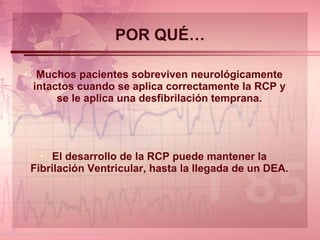 POR QUÉ… Muchos pacientes sobreviven neurológicamente intactos cuando se aplica correctamente la RCP y se le aplica una desfibrilación temprana. El desarrollo de la RCP puede mantener la Fibrilación Ventricular, hasta la llegada de un DEA. 