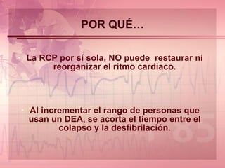 POR QUÉ… La RCP por sí sola, NO puede  restaurar ni reorganizar el ritmo cardiaco. Al incrementar el rango de personas que usan un DEA, se acorta el tiempo entre el colapso y la desfibrilación. 