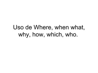 Uso de Where, when what,
why, how, which, who.
 