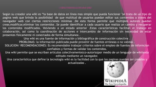 CARACTERISTICAS DE UNA WIKI
Según su creador una wiki es “la base de datos en línea mas simple que pueda funcionar "se trata de un tipo de
pagina web que brinda la posibilidad de que multitud de usuarios puedan editar sus contenidos a través del
navegador web con ciertas restricciones mínimas .De esta forma permite que múltiples autores puedan
crear,modificar,eliminar los contenidos .Se puede identificar a cada usuario que realiza un cambio y recuperar
los contenidos modificados. Volviendo a un estado anterior .Estas características facilitan el trabajo en
colaboración, así como la coordinación de acciones e intercambio de información sin necesidad de estar
presentes físicamente ni conectados de forma simultanea .
Una wiki es una fuente de información y bibliográfica de construcción colectiva .
PROBLEMAS: la información publicada puede provenir de fuentes erróneas o no validas .
SOLUCION/ RECOMENDACIONES: Es recomendable trabajar criterios sobre el empleo de fuentes de informcion
confiables y formas de validar los contenidos.
Una wiki permite que se escriban artículos colectivamente(co-autoria)por medio de un lenguaje de wikitexto
editado mediante un navegador.
Una característica que define la tecnología wiki es la facilidad con la que las paginas pueden ser creadas y
actualizadas .
 