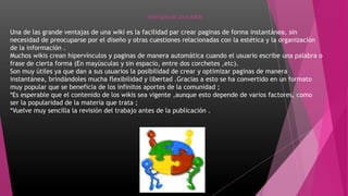 VENTAJAS DE UNA WIKIS
Una de las grande ventajas de una wiki es la facilidad par crear paginas de forma instantánea, sin
necesidad de preocuparse por el diseño y otras cuestiones relacionadas con la estética y la organización
de la información .
Muchos wikis crean hipervínculos y paginas de manera automática cuando el usuario escribe una palabra o
frase de cierta forma (En mayúsculas y sin espacio, entre dos corchetes ,etc).
Son muy útiles ya que dan a sus usuarios la posibilidad de crear y optimizar paginas de manera
instantánea, brindándoles mucha flexibilidad y libertad .Gracias a esto se ha convertido en un formato
muy popular que se beneficia de los infinitos aportes de la comunidad ;
*Es esperable que el contenido de los wikis sea vigente ,aunque esto depende de varios factores, como
ser la popularidad de la materia que trata ;
*Vuelve muy sencilla la revisión del trabajo antes de la publicación .
 