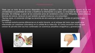 DESVENTAJAS DE UNA WIKI
*Dado que se trata de un servicio disponible en forma gratuita y libre para cualquier usuario de la red
,brindándoles la posibilidad de crear y modificar la información a su gusto, la veracidad de los artículos se ve
afectada. Sin embargo ,a pesar de los constantes actos de vandalismo a sitio como Wikipedia, existen diversas
técnicas de control, tarea en la cual también se puede involucrar a la comunidad ;
*Muchas veces, el contenido infringe los derechos de otro autor(por ejemplo, citando sin permiso frases
textuales );
*La múltiple autoría acarrea diferencias en el estilo literario, en el enfoque del texto (que puede estar
relacionado con cuestiones culturales)y en la calidad de la redacción :Es común encontrar artículos que
constan de párrafos bien escritos combinados con autenticas pesadillas ortográficas y gramaticales
 