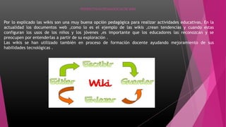 PERSPECTIVAS PEDAGOGICAS DE WIKI
Por lo explicado las wikis son una muy buena opción pedagógica para realizar actividades educativas. En la
actualidad los documentos web ,como lo es el ejemplo de las wikis ,crean tendencias y cuando estas
configuran los usos de los niños y los jóvenes ,es importante que los educadores las reconozcan y se
preocupen por entenderlas a partir de su exploración .
Las wikis se han utilizado también en proceso de formación docente ayudando mejoramiento de sus
habilidades tecnológicas .
 