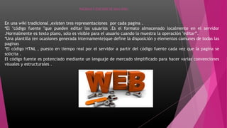 PAGINAS Y EDICION DE UNA WIKI
En una wiki tradicional ,existen tres representaciones por cada pagina .
*El "código fuente "que pueden editar los usuarios .Es el formato almacenado localmente en el servidor
.Normalmente es texto plano, solo es visible para el usuario cuando lo muestra la operación "editar”.
*Una plantilla (en ocasiones generada internamente)que define la disposición y elementos comunes de todas las
paginas
*El código HTML , puesto en tiempo real por el servidor a partir del código fuente cada vez que la pagina se
solicita .
El código fuente es potenciado mediante un lenguaje de mercado simplificado para hacer varias convenciones
visuales y estructurales .
 