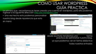 COMO USAR WORDPRESS
GUÍA PRACTICA
Lo primero que necesitamos es tener creada una cuenta en wordpress, para ello podemos
ingresar a la siguiente dirección http://es.wordpress.com
• Una vez hecho esto podremos personalizar
nuestro blog desde Apariencia que esta
en menú
desde escritorio tendremos una forma
practica de administrar nuestro blog,
ya que podremos ver en forma didáctica
todas nuestras entradas
 