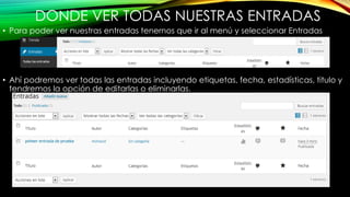 DONDE VER TODAS NUESTRAS ENTRADAS
• Para poder ver nuestras entradas tenernos que ir al menú y seleccionar Entradas
• Ahí podremos ver todas las entradas incluyendo etiquetas, fecha, estadísticas, titulo y
tendremos la opción de editarlas o eliminarlas.
 