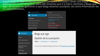 • Seguir blogs es algo fundamental para compartir entradas y tener una mejor
experiencia como blogueros, para ello tenemos que ir a menú, Escritorio y Blogs que
Sigo, ahí podremos gestionar a que blogs estamos suscriptos, así como información de
sus administradores.
 