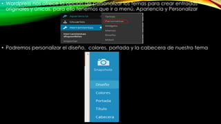 • Wordpress nos ofrece la opción de personalizar los temas para crear entradas
originales y únicas, para ello tenemos que ir a menú, Apariencia y Personalizar
• Podremos personalizar el diseño, colores, portada y la cabecera de nuestro tema
 