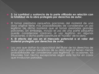 

3. La cantidad y sustancia de la parte utilizada en relación con
la totalidad de la obra protegida por derechos de autor.

El tomar prestadas pequeñas porciones del material de una
obra original tiene más probabilidades de considerarse un uso
legítimo de dicho material que el tomar prestadas grandes
porciones. Sin embargo, incluso el uso de una parte pequeña
puede considerarse contrario al uso legítimo en algunas
situaciones, si dicha parte constituye el "núcleo" de la obra.
 4. El efecto del uso en el mercado potencial o el valor del
material protegido por derechos de autor.




Los usos que dañan la capacidad del titular de los derechos de
autor para obtener beneficios de su obra original tienen menos
probabilidades de considerarse usos legítimos. En ocasiones, los
tribunales han hecho excepciones según este factor en casos
que involucran parodias.

 