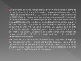 Clicar cuenta con una versión gratuita y con otra de pago, llamada
pro. Actualmente, los suscriptores de cuentas gratuitas pueden subir
videos en calidad normal y 100 MB en fotos al mes, con un máximo
de 200 imágenes como tope por cada cuenta gratuita. Luego de
alcanzado ese límite de 200 imágenes, sólo permanecen visibles las
últimas 200 imágenes subidas, es decir, las primeras cargas pasan a
estar ocultas, pero no son eliminadas. Esto se remedia actualizando
la cuenta a una Pro. De igual manera, un usuario con cuenta
gratuita sólo puede cargar imágenes con una resolución máxima
de 1024 x 768 píxeles. Es decir, si el usuario carga una imagen de
mayor resolución, el sitio la redimensiona a la resolución
anteriormente señalada.
 Por otro lado, los suscriptores de cuentas Pro disponen de espacio
de almacenamiento y ancho de banda ilimitado, así como la
opción de subir videos en HD y la posibilidad de cargar y visualizar
imágenes en su resolución original. Hoy, una actualización a cuenta
Pro bordea los 24 dólares estadounidenses.


 