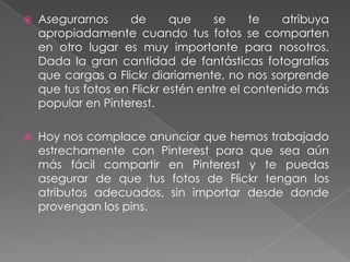 

Asegurarnos
de
que
se
te
atribuya
apropiadamente cuando tus fotos se comparten
en otro lugar es muy importante para nosotros.
Dada la gran cantidad de fantásticas fotografías
que cargas a Flickr diariamente, no nos sorprende
que tus fotos en Flickr estén entre el contenido más
popular en Pinterest.



Hoy nos complace anunciar que hemos trabajado
estrechamente con Pinterest para que sea aún
más fácil compartir en Pinterest y te puedas
asegurar de que tus fotos de Flickr tengan los
atributos adecuados, sin importar desde donde
provengan los pins.

 