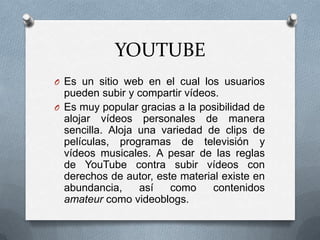 YOUTUBE
O Es un sitio web en el cual los usuarios

pueden subir y compartir vídeos.
O Es muy popular gracias a la posibilidad de
alojar vídeos personales de manera
sencilla. Aloja una variedad de clips de
películas, programas de televisión y
vídeos musicales. A pesar de las reglas
de YouTube contra subir vídeos con
derechos de autor, este material existe en
abundancia,
así
como
contenidos
amateur como videoblogs.

 
