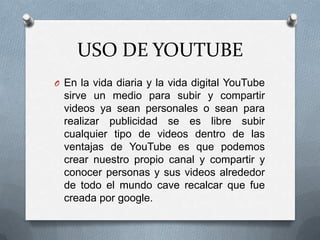 USO DE YOUTUBE
O En la vida diaria y la vida digital YouTube

sirve un medio para subir y compartir
videos ya sean personales o sean para
realizar publicidad se es libre subir
cualquier tipo de videos dentro de las
ventajas de YouTube es que podemos
crear nuestro propio canal y compartir y
conocer personas y sus videos alrededor
de todo el mundo cave recalcar que fue
creada por google.

 