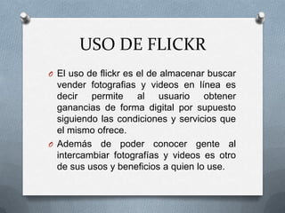 USO DE FLICKR
O El uso de flickr es el de almacenar buscar

vender fotografias y videos en línea es
decir permite al usuario obtener
ganancias de forma digital por supuesto
siguiendo las condiciones y servicios que
el mismo ofrece.
O Además de poder conocer gente al
intercambiar fotografías y videos es otro
de sus usos y beneficios a quien lo use.

 