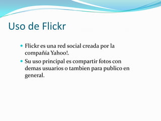 Uso de Flickr
 Flickr es una red social creada por la

compañía Yahoo!.
 Su uso principal es compartir fotos con
demas u...