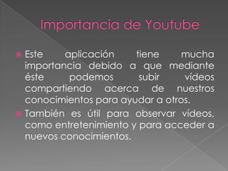 Este
aplicación
tiene
mucha
importancia debido a que mediante
éste
podemos
subir
vídeos
compartiendo acerca de nuestros
conocimientos para ayudar a otros.
 También es útil para observar vídeos,
como entretenimiento y para acceder a
nuevos conocimientos.


 