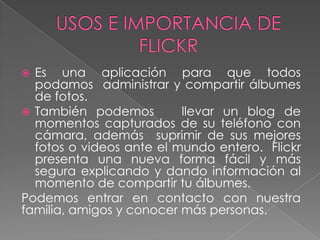 Es una aplicación para que todos
podamos administrar y compartir álbumes
de fotos.
 También podemos
llevar un blog de
momentos capturados de su teléfono con
cámara, además suprimir de sus mejores
fotos o videos ante el mundo entero. Flickr
presenta una nueva forma fácil y más
segura explicando y dando información al
momento de compartir tu álbumes.
Podemos entrar en contacto con nuestra
familia, amigos y conocer más personas.


 