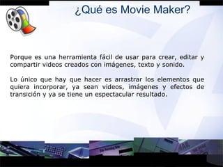 ¿Qué es Movie Maker? Porque es una herramienta fácil de usar para crear, editar y compartir videos creados con imágenes, texto y sonido. Lo único que hay que hacer es arrastrar los elementos que quiera incorporar, ya sean videos, imágenes y efectos de transición y ya se tiene un espectacular resultado . 