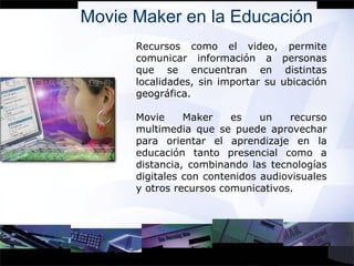 Movie Maker en la Educación Recursos como el video, permite comunicar información a personas que se encuentran en distintas localidades, sin importar su ubicación geográfica. Movie Maker es un recurso multimedia que se puede aprovechar para orientar el aprendizaje en la educación tanto presencial como a distancia, combinando las tecnologías digitales con contenidos audiovisuales y otros recursos comunicativos. 