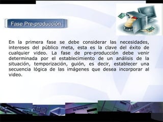 Fase Pre-producción En la primera fase se debe considerar las necesidades, intereses del público meta, esta es la clave del éxito de cualquier video. La fase de pre-producción debe venir determinada por el establecimiento de un análisis de la situación, temporización, guión, es decir, establecer una secuencia lógica de las imágenes que desea incorporar al video. 
