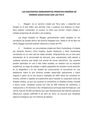 LAS SIGUIENTES HERRAMIENTAS PERMITEN ENSEÑAR DE
                   MANERA DIDACTICAS CON LAS TIC’S




      1.    Blogger: es un servicio creado por Pyra Labs, y adquirido por
Google en el año 2003, que permite crear y publicar una bitácora en línea.
Para publicar contenidos, el usuario no tiene que escribir ningún código o
instalar programas de servidor o de scripting.

      Los blogs alojados en Blogger generalmente están alojados en los
servidores de Google dentro del dominio blogspot.com. Hasta el 30 de Abril de
2010, Blogger permitió publicar bitácoras a través de FTP.

      2.    Facebook: es una empresa creada por Mark Zuckerberg y fundada
por Eduardo Saverin, Chris Hughes, Dustin Moskovitz y Mark Zuckerberg
consistente en un sitio web de redes sociales. Originalmente era un sitio para
estudiantes de la Universidad de Harvard, pero actualmente está abierto a
cualquier persona que tenga una cuenta de correo electrónico. Los usuarios
pueden participar en una o más redes sociales, en relación con su situación
académica, su lugar de trabajo o región geográfica.Ha recibido mucha atención
en la blogosfera y en los medios de comunicación al convertirse en una
plataforma sobre la que terceros pueden desarrollar aplicaciones y hacer
negocio a partir de la red social.A mediados de 2007 lanzó las versiones en
francés, alemán y español principalmente para impulsar su expansión fuera de
Estados Unidos, ya que sus usuarios se concentran en Estados Unidos, Canadá
y Reino Unido. Facebook cuenta con más de 900 millones de miembros, y
traducciones a 70 idiomas.6 7Su infraestructura principal está formada por una
red de más de 50 000 servidores que usan distribuciones del sistema operativo
GNU/Linux usando LAMP.8El 9 de abril de 2012, se anunció que Facebook
adquirió Instagram por mil millones de dólares.
 