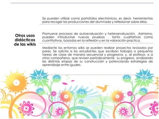 Otros usos 
didácticos 
de las wikis 
Se pueden utilizar como portafolios electrónicos, es decir, herramientas 
para recoger las producciones del alumnado y reflexionar sobre ellas. 
Promueve procesos de autoevaluación y heteroevaluación. Asimismo, 
pueden introducirse nuevas pruebas , tanto cualitativas como 
cuantitativas, basadas en la reflexión y en la valoración practica. 
Mediante los entornos wikis se pueden realizar proyectos revisados por 
pares. Se solicita a los estudiantes que escriban trabajos o pequeñas 
tareas de clase de manera secuencial y progresiva, y, al profesor, o a 
otros compañeros, que revisen periódicamente su progreso, analizando 
las distintas etapas de su construcción y potenciando estrategias de 
aprendizaje entre iguales. 
 