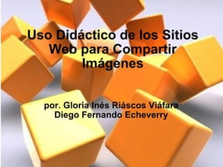 Uso Didáctico de los Sitios Web para Compartir Imágenes por. Gloria Inés Riáscos Viáfara Diego Fernando Echeverry 