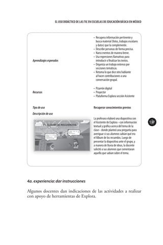 107
El uso didáctico de las TIC en escuelas de educación básica en méxico
Aprendizajesesperados
•	 Recupera información pertinente y
busca material (fotos, trabajos escolares
y datos) que la complemente.
•	 Describe personas de forma precisa.
•	 Narra eventos de manera breve.
•	 Usa expresiones llamativas para
introducir o finalizar los textos.
•	 Organiza un trabajo extenso por
secciones temáticas.
•	 Retoma lo que dice otro hablante
al hacer contribuciones a una
conversación grupal.
Recursos
•	 Pizarrón digital
•	 Proyector
•	 Plataforma Explora sección Asistente
Tipodeuso Recuperar conocimientos previos
Descripcióndeuso
La profesora elaboró una diapositiva con
el Asistente de Explora –con información
textual y gráfica acerca del tema de la
clase– donde planteó una pregunta para
averiguar si sus alumnos sabían qué era
el Álbum de los recuerdos. Luego de
presentar la diapositiva ante el grupo, y
a manera de lluvia de ideas, la docente
solicitó a sus alumnos que comentaran
aquello que sabían sobre el tema.
4a. experiencia: dar instrucciones
Algunos docentes dan indicaciones de las actividades a realizar
con apoyo de herramientas de Explora.
 