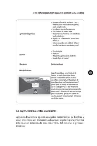 109
El uso didáctico de las TIC en escuelas de educación básica en méxico
Aprendizajesesperados
•	 Recupera información pertinente y busca
material (fotos, trabajos escolares y datos)
que la complemente.
•	 Describe personas de forma precisa.
•	 Narra eventos de manera breve.
•	 Usa expresiones llamativas para introducir o
finalizar los textos.
•	 Organiza un trabajo extenso por secciones
temáticas.
•	 Retoma lo que dice otro hablante al hacer
contribuciones a una conversación grupal.
Recursos
•	 Pizarrón digital
•	 Proyector
•	 Plataforma Explora sección Asistente
•	 Libro deTexto de Español
Tipodeuso Dar instrucciones
Descripcióndeuso
La profesora elaboró, con el Asistente de
Explora, un par de diapositivas donde
invitaba a sus alumnos a realizar tareas
específicas; por ejemplo, el título de una de
estas diapositivas era“Organicen un cuadro”,
y en el globo de diálogo del personaje que
usó en sus diapositivas se leía:“Recorre los
acontecimientos más importantes y organízalos
en un cuadro”. Al terminar de leer este mensaje,
pidió a los alumnos que sacaran su Libro de
español, pues ahí venía un ejemplo del ejercicio
que debían realizar.
5a. experiencia: presentar información
Algunos docentes se apoyan en ciertas herramientas de Explora y
en el contenido de materiales educativos digitales para presentar
información relacionada con conceptos, definiciones o procedi-
mientos.
 