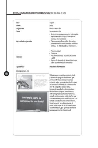 110
REVISTA LATINOAMERICANA DE ESTUDIOS EDUCATIVOS, VOL. XLIII, NÚM. 3, 2013
Caso Nayarit
Grado Sexto
Asignatura Ciencias Naturales	
Tema La contaminación
Aprendizajesesperados
•	 Busca, selecciona y sistematiza información
acerca de los efectos de la intervención
humana en el ambiente.
•	 Plantea, desarrolla y evalúa alternativas
para mejorar las condiciones del ambiente
con base en el análisis de la información.
Recursos
•	 Pizarrón digital
•	 Proyector
•	 Plataforma Explora: secciones Asistente
y MED
•	 Objetos de Aprendizaje:Video“Conciencia
sobre la contaminación ambiental”
Tiposdeuso Presentar información
Descripcióndeluso
El docente presenta información textual
y gráfica con apoyo de diapositivas que
previamente elaboró en la sección de
Asistente, sobre la contaminación del agua.
Da lectura a la información y formula una
serie de preguntas sobre el tema.
Después de abordar los diferentes tipos
de contaminación y sus consecuencias,
el docente proyecta un video“Conciencia
sobre la contaminación ambiental”, el cual
trata acerca de algunas medidas que se han
tomado para disminuir la contaminación.
Posteriormente formula preguntas al
grupo sobre temas de acción para detener
la contaminación, por ejemplo, separar la
basura y usar menos el automóvil.
 