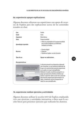 111
El uso didáctico de las TIC en escuelas de educación básica en méxico
Caso Puebla
Grado Sexto
Asignatura Matemáticas	
Tema Proporcionalidad
Aprendizajesesperados
•	 Utiliza las propiedades de la proporcionalidad
para resolver problemas con diferentes
unidades de medida.
Recursos
•	 Pizarrón digital
•	 Proyector
•	 Plataforma Explora: sección Asistente
Tiposdeuso Apoyar sus explicaciones
Descripcióndeluso
La docente presentó una diapositiva elaborada
con el Asistente, la cual contenía la definición de
lo que es la variación directamente proporcional,
y un cuadro en el que la ejemplificaba.
Mediante el cuadro, la profesora preguntó a su
grupo qué operación aritmética tendrían que
realizar si quisieran saber la razón de la variación
directamente proporcional representada en la
tabla, y finalmente cuál era la proporción en
todos los casos ejemplificados.
6a. experiencia: apoyar explicaciones
Algunos docentes refuerzan sus exposiciones con apoyo de recur-
sos de Explora para dar explicaciones acerca de los contenidos
tratados en clase.
7a. experiencia: realizar ejercicios y actividades
Algunos docentes utilizan la sección MED de Explora empleando
ODA con ejercicios y actividades interactivas, o bien usan la sec-
ción Inicio para presentar ejercicios que realizarán los alumnos.
 