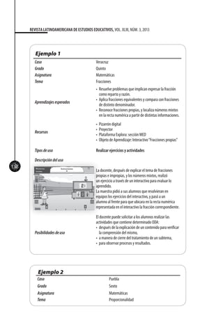 112
REVISTA LATINOAMERICANA DE ESTUDIOS EDUCATIVOS, VOL. XLIII, NÚM. 3, 2013
Ejemplo 1
Caso Veracruz
Grado Quinto
Asignatura Matemáticas	
Tema Fracciones
Aprendizajesesperados
•	 Resuelve problemas que implican expresar la fracción
como reparto y razón.
•	 Aplica fracciones equivalentes y compara con fracciones
de distinto denominador.
•	 Reconoce fracciones propias, y localiza números mixtos
en la recta numérica a partir de distintas informaciones.
Recursos
•	 Pizarrón digital
•	 Proyector
•	 Plataforma Explora: sección MED
•	 Objeto de Aprendizaje: Interactivo“Fracciones propias”
Tiposdeuso Realizar ejercicios y actividades
Descripcióndeluso
La docente, después de explicar el tema de fracciones
propias e impropias, y los números mixtos, realizó
un ejercicio a través de un interactivo para evaluar lo
aprendido.
La maestra pidió a sus alumnos que resolvieran en
equipos los ejercicios del interactivo, y pasó a un
alumno al frente para que ubicara en la recta numérica
representada en el interactivo la fracción correspondiente.
Posibilidadesdeuso
El docente puede solicitar a los alumnos realizar las
actividades que contiene determinado ODA:
•	 después de la explicación de un contenido para verificar
la comprensión del mismo,
•	 a manera de cierre del tratamiento de un subtema,
•	 para observar procesos y resultados.
Ejemplo 2
Caso Puebla
Grado Sexto
Asignatura Matemáticas
Tema Proporcionalidad
 