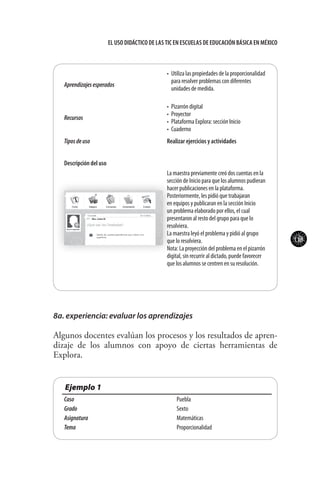 113
El uso didáctico de las TIC en escuelas de educación básica en méxico
Aprendizajesesperados
•	 Utiliza las propiedades de la proporcionalidad
para resolver problemas con diferentes
unidades de medida.
Recursos
•	 Pizarrón digital
•	 Proyector
•	 Plataforma Explora: sección Inicio
•	 Cuaderno
Tiposdeuso Realizar ejercicios y actividades
Descripción del uso
La maestra previamente creó dos cuentas en la
sección de Inicio para que los alumnos pudieran
hacer publicaciones en la plataforma.
Posteriormente, les pidió que trabajaran
en equipos y publicaran en la sección Inicio
un problema elaborado por ellos, el cual
presentaron al resto del grupo para que lo
resolviera.
La maestra leyó el problema y pidió al grupo
que lo resolviera.
Nota: La proyección del problema en el pizarrón
digital, sin recurrir al dictado, puede favorecer
que los alumnos se centren en su resolución.
8a. experiencia: evaluar los aprendizajes
Algunos docentes evalúan los procesos y los resultados de apren-
dizaje de los alumnos con apoyo de ciertas herramientas de
Explora.
Ejemplo 1
Caso Puebla
Grado Sexto
Asignatura Matemáticas
Tema Proporcionalidad
 
