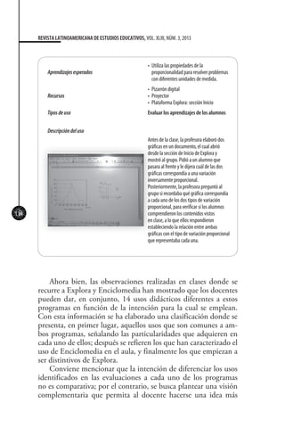114
REVISTA LATINOAMERICANA DE ESTUDIOS EDUCATIVOS, VOL. XLIII, NÚM. 3, 2013
Aprendizajesesperados
•	 Utiliza las propiedades de la
proporcionalidad para resolver problemas
con diferentes unidades de medida.
Recursos
•	 Pizarrón digital
•	 Proyector
•	 Plataforma Explora: sección Inicio
Tiposdeuso Evaluar los aprendizajes de los alumnos
Descripcióndeluso
Antes de la clase, la profesora elaboró dos
gráficas en un documento, el cual abrió
desde la sección de Inicio de Explora y
mostró al grupo. Pidió a un alumno que
pasara al frente y le dijera cuál de las dos
gráficas correspondía a una variación
inversamente proporcional.
Posteriormente, la profesora preguntó al
grupo si recordaba qué gráfica correspondía
a cada uno de los dos tipos de variación
proporcional, para verificar si los alumnos
comprendieron los contenidos vistos
en clase, a lo que ellos respondieron
estableciendo la relación entre ambas
gráficas con el tipo de variación proporcional
que representaba cada una.
Ahora bien, las observaciones realizadas en clases donde se
recurre a Explora y Enciclomedia han mostrado que los docentes
pueden dar, en conjunto, 14 usos didácticos diferentes a estos
programas en función de la intención para la cual se emplean.
Con esta información se ha elaborado una clasificación donde se
presenta, en primer lugar, aquellos usos que son comunes a am-
bos programas, señalando las particularidades que adquieren en
cada uno de ellos; después se refieren los que han caracterizado el
uso de Enciclomedia en el aula, y finalmente los que empiezan a
ser distintivos de Explora.
Conviene mencionar que la intención de diferenciar los usos
identificados en las evaluaciones a cada uno de los programas
no es comparativa; por el contrario, se busca plantear una visión
complementaria que permita al docente hacerse una idea más
 