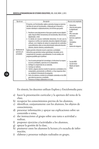 116
REVISTA LATINOAMERICANA DE ESTUDIOS EDUCATIVOS, VOL. XLIII, NÚM. 3, 2013
Tipodeuso Descripción Recursosmásempleados
2.	 Realizaciónde
ejerciciosy/o
actividades
El maestro, con Enciclomedia, explica y presenta al grupo un ejercicio
(del libro de texto de Enciclomedia, o elaborado por el docente) a
resolver individual o colaborativamente, de tal forma que puede:
1.	 Resolversecomotípicamentesehaceperousandorecursosdigitali-
zados (hoja de Word, herramientas de Enciclomedia, libro de texto
digitalizado), o bien
2.	 Se aborda con recursos multimedia interactivos. En este caso la
respuesta se verifica con materiales educativos digitales del propio
software, con el objetivo de valorar la comprensión de contenidos
oprocedimientossobreuntemadeterminado(valoracióndocente-
alumnos, alumno-alumno y autovaloración).
•	 Interactivos
•	 Libro de texto gratui-
to digitalizado
•	 Paint
•	 PDI y marcador
interactivo
•	 Ejercicios suplemen-
tarios
•	 Calculadora
•	 Word
•	 Galería de imágenes
Explora permite al docente recurrir a ejercicios o actividades
interactivas que permitan evaluar aprendizajes vinculados con la
comprensión de conceptos o procedimientos. En este sentido, este
programa posibilita que el profesor:
1.	 Sea el usuario principal de la tecnología, al seleccionar las respues-
tas de las actividades y ejercicios en la computadora.
2.	 Verifique la comprensión de un contenido.
3.	 Concluya un subtema.
4.	 Soliciteaalgunosalumnosresolverlosejerciciosoactividadesenla
computadora, promoviendo su reflexión, y si hay respuestas diver-
sas, mediante la formulación de preguntas.
5.	 InstealosalumnosaresolverlasactividadescontenidasenlosODA
para observar procesos y resultados.
6.	 Promueva el trabajo colaborativo en el aula.
•	 Sección MED
•	 Sección Inicio
•	 Objetos de Apren-
dizaje
En síntesis, los docentes utilizan Explora y Enciclomedia para:
a)	 hacer la presentación curricular y la apertura del tema de la
clase,
b)	 recuperar los conocimientos previos de los alumnos,
c)	 identificar, conjuntamente con los alumnos, los objetos de
conocimiento,
d)	 presentar información y apoyar sus explicaciones sobre un
contenido o tema,
e)	 dar instrucciones al grupo sobre una tarea o actividad a
realizar,
f)	 proponer ejercicios y/actividades a los alumnos,
g)	 apoyar la gestión de la clase,
h)	 promover entre los alumnos la lectura y/o escucha de infor-
mación,
i)	 elaborar y presentar trabajos realizados en grupo,
 