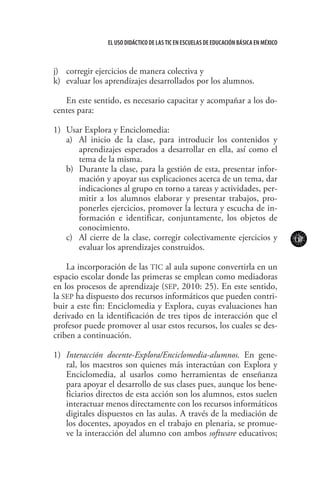 117
El uso didáctico de las TIC en escuelas de educación básica en méxico
j)	 corregir ejercicios de manera colectiva y
k)	 evaluar los aprendizajes desarrollados por los alumnos.
En este sentido, es necesario capacitar y acompañar a los do-
centes para:
1)	 Usar Explora y Enciclomedia:
a)	 Al inicio de la clase, para introducir los contenidos y
aprendizajes esperados a desarrollar en ella, así como el
tema de la misma.
b)	 Durante la clase, para la gestión de esta, presentar infor-
mación y apoyar sus explicaciones acerca de un tema, dar
indicaciones al grupo en torno a tareas y actividades, per-
mitir a los alumnos elaborar y presentar trabajos, pro-
ponerles ejercicios, promover la lectura y escucha de in-
formación e identificar, conjuntamente, los objetos de
conocimiento.
c)	 Al cierre de la clase, corregir colectivamente ejercicios y
evaluar los aprendizajes construidos.
La incorporación de las TIC al aula supone convertirla en un
espacio escolar donde las primeras se emplean como mediadoras
en los procesos de aprendizaje (SEP, 2010: 25). En este sentido,
la SEP ha dispuesto dos recursos informáticos que pueden contri-
buir a este fin: Enciclomedia y Explora, cuyas evaluaciones han
derivado en la identificación de tres tipos de interacción que el
profesor puede promover al usar estos recursos, los cuales se des-
criben a continuación.
1)	 Interacción docente-Explora/Enciclomedia-alumnos. En gene-
ral, los maestros son quienes más interactúan con Explora y
Enciclomedia, al usarlos como herramientas de enseñanza
para apoyar el desarrollo de sus clases pues, aunque los bene-
ficiarios directos de esta acción son los alumnos, estos suelen
interactuar menos directamente con los recursos informáticos
digitales dispuestos en las aulas. A través de la mediación de
los docentes, apoyados en el trabajo en plenaria, se promue-
ve la interacción del alumno con ambos software educativos;
 