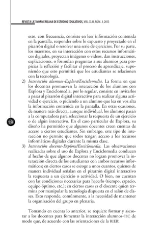118
REVISTA LATINOAMERICANA DE ESTUDIOS EDUCATIVOS, VOL. XLIII, NÚM. 3, 2013
esto, con frecuencia, consiste en leer información contenida
en la pantalla, responder sobre lo expuesto y proyectado en el
pizarrón digital o resolver una serie de ejercicios. Por su parte,
los maestros, en su interacción con estos recursos informáti-
cos digitales, proyectan imágenes o videos, dan instrucciones,
explicaciones, o formulan preguntas a sus alumnos para pro-
piciar la reflexión y facilitar el proceso de aprendizaje, supo-
niendo que esto permitirá que los estudiantes se relacionen
con la tecnología.
2)	 Interacción alumnos-Explora/Enciclomedia. La forma en que
los docentes promueven la interacción de los alumnos con
Explora y Enciclomedia, por lo regular, consiste en invitarlos
a pasar al pizarrón digital interactivo para realizar alguna acti-
vidad o ejercicio, o pidiendo a un alumno que lea en voz alta
la información contenida en la pantalla. En otras ocasiones,
de manera más directa, aunque individual, los alumnos pasan
a la computadora para seleccionar la respuesta de un ejercicio
o de algún interactivo. En el caso particular de Explora, su
diseño ha permitido que algunos docentes creen cuentas de
acceso a ciertos estudiantes. Sin embargo, este tipo de inte-
racción no permite que todos tengan acceso a los recursos
informáticos digitales durante la misma clase.
3)	 Interacción docente-Explora/Enciclomedia. Las observaciones
realizadas sobre el uso de Explora y Enciclomedia conducen
al hecho de que algunos docentes no logran promover la in-
teracción directa de los estudiantes con ambos recursos infor-
máticos; en ciertos casos se escoge a unos cuantos, quienes de
manera individual señalan en el pizarrón digital interactivo
la respuesta a un ejercicio o actividad. O bien, no cuentan
con las condiciones necesarias para hacerlo (tiempo, espacio,
equipo óptimo, etc.); en ciertos casos es el docente quien ter-
mina por manipular la tecnología dispuesta en el salón de cla-
ses. Esto responde, comúnmente, a la necesidad de mantener
la organización del grupo en plenaria.
Tomando en cuenta lo anterior, se requiere formar y aseso-
rar a los docentes para fomentar la interacción alumnos-TIC de
modo que, de acuerdo con las orientaciones de la RIEB:
 