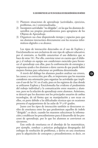119
El uso didáctico de las TIC en escuelas de educación básica en méxico
1)	 Planteen situaciones de aprendizaje (actividades, ejercicios,
problemas, etc.) contextualizadas.
2)	 Incorporen actividades “no dirigidas”, en las que los alumnos de-
sarrollen sus propios procedimientos para apropiarse de los
Objetos de Aprendizaje.
3)	 Organicen sus clase disponiendo tiempo y espacios para que
sus alumnos interactúen directamente con los recursos infor-
máticos digitales a su alcance.
Los tipos de interacción detectados en el uso de Explora y
Enciclomedia no son exclusivos de este tipo de software educativo;
por el contrario, es factible caracterizar el uso didáctico que se
hace de otras TIC. Por ello, conviene tener en cuenta que el diálo-
go y el trabajo en equipo son condiciones esenciales para favore-
cer el aprendizaje con ellas, pues la confrontación de estrategias y
respuestas ayuda a los alumnos a darse cuenta de que puede haber
mejores formas para solucionar un problema determinado.
A través del diálogo los alumnos pueden analizar sus errores,
las causas y su corrección; por ello, es importante que los maestros
consideren esta orientación para organizar las actividades que impli-
can el uso de las TIC en el aula, pues en los registros de clase donde
se utilizaron Explora y Enciclomedia fue evidente el predominio
del trabajo individual y la comunicación entre maestro y alum-
nos, pero no la relación de aprendizaje entre alumnos. Asimismo,
se detectó que los docentes son los principales usuarios de ambas
tecnologías, de tal forma que su manipulación y uso recae en
ellos, en parte debido a las dificultades técnicas que en ocasiones
presenta el equipamiento de las aulas de 5º y 6º grados.
Junto con los tipos de interacción también se detectaron es-
tilos de enseñanza entre los que predominan aquellos de índole
“dirigida”; es decir, cuando los maestros seleccionan la informa-
ción y establecen los procedimientos para el desarrollo de los pro-
cesos de aprendizaje, por lo que los alumnos se convierten en
ejecutores.
Este estilo de enseñanza en el abordaje de las matemáticas,
por ejemplo, conduce a prácticas pedagógicas desapegadas del
enfoque de resolución de problemas, y deriva en una enseñanza
para la adquisición de conceptos y procedimientos; es decir, en
 