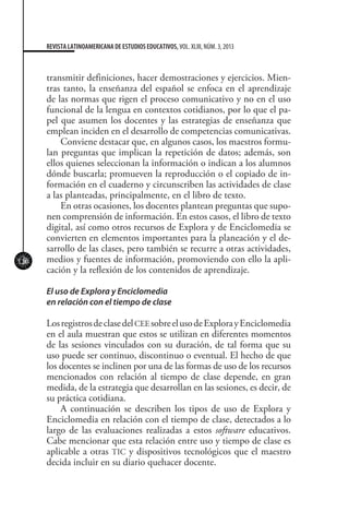 120
REVISTA LATINOAMERICANA DE ESTUDIOS EDUCATIVOS, VOL. XLIII, NÚM. 3, 2013
transmitir definiciones, hacer demostraciones y ejercicios. Mien-
tras tanto, la enseñanza del español se enfoca en el aprendizaje
de las normas que rigen el proceso comunicativo y no en el uso
funcional de la lengua en contextos cotidianos, por lo que el pa-
pel que asumen los docentes y las estrategias de enseñanza que
emplean inciden en el desarrollo de competencias comunicativas.
Conviene destacar que, en algunos casos, los maestros formu-
lan preguntas que implican la repetición de datos; además, son
ellos quienes seleccionan la información o indican a los alumnos
dónde buscarla; promueven la reproducción o el copiado de in-
formación en el cuaderno y circunscriben las actividades de clase
a las planteadas, principalmente, en el libro de texto.
En otras ocasiones, los docentes plantean preguntas que supo-
nen comprensión de información. En estos casos, el libro de texto
digital, así como otros recursos de Explora y de Enciclomedia se
convierten en elementos importantes para la planeación y el de-
sarrollo de las clases, pero también se recurre a otras actividades,
medios y fuentes de información, promoviendo con ello la apli-
cación y la reflexión de los contenidos de aprendizaje.
El uso de Explora y Enciclomedia
en relación con el tiempo de clase
LosregistrosdeclasedelCEEsobreelusodeExplorayEnciclomedia
en el aula muestran que estos se utilizan en diferentes momentos
de las sesiones vinculados con su duración, de tal forma que su
uso puede ser continuo, discontinuo o eventual. El hecho de que
los docentes se inclinen por una de las formas de uso de los recursos
mencionados con relación al tiempo de clase depende, en gran
medida, de la estrategia que desarrollan en las sesiones, es decir, de
su práctica cotidiana.
A continuación se describen los tipos de uso de Explora y
Enciclomedia en relación con el tiempo de clase, detectados a lo
largo de las evaluaciones realizadas a estos software educativos.
Cabe mencionar que esta relación entre uso y tiempo de clase es
aplicable a otras TIC y dispositivos tecnológicos que el maestro
decida incluir en su diario quehacer docente.
 