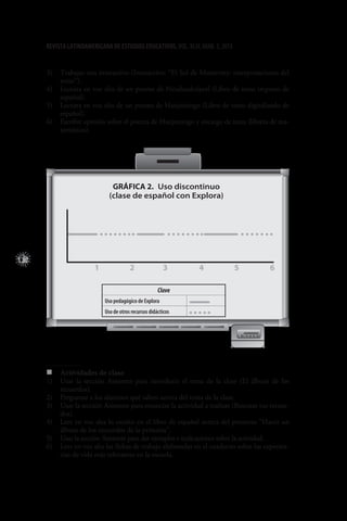 122
REVISTA LATINOAMERICANA DE ESTUDIOS EDUCATIVOS, VOL. XLIII, NÚM. 3, 2013
3)	 Trabajar con interactivo (Interactivo: “El Sol de Monterrey: interpretaciones del
texto”).
4)	 Lectura en voz alta de un poema de Nezahualcóyotl (Libro de texto impreso de
español).
5)	 Lectura en voz alta de un poema de Huejotzingo (Libro de texto digitalizado de
español).
6)	 Escribir opinión sobre el poema de Huejotzingo y encargo de tarea (libreta de ma-
temáticas).
1 2 3 4 5 6
Gráfica 2.  Uso discontinuo
(clase de español con Explora)
Clave
Uso pedagógico de Explora
Uso de otros recursos didácticos
„„ Actividades de clase
1)	 Usar la sección Asistente para introducir el tema de la clase (El álbum de los
recuerdos).
2)	 Preguntar a los alumnos qué saben acerca del tema de la clase.
3)	 Usar la sección Asistente para enunciar la actividad a realizar (Rescatar tus recuer-
dos).
4)	 Leer en voz alta lo escrito en el libro de español acerca del proyecto “Hacer un
álbum de los recuerdos de la primaria”.
5)	 Usar la sección Asistente para dar ejemplos e indicaciones sobre la actividad.
6)	 Leer en voz alta las fichas de trabajo elaboradas en el cuaderno sobre las experien-
cias de vida más relevantes en la escuela.
 
