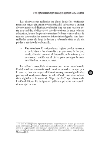 123
El uso didáctico de las TIC en escuelas de educación básica en méxico
Las observaciones realizadas en clases donde los profesores
muestran mayor dinamismo y creatividad al seleccionar y utilizar
diversos recursos didácticos, evidencian que hay una relación en-
tre esta cualidad didáctica y el uso discontinuo de estos software
educativos, lo cual les permite transitar fácilmente entre el uso de
recursos convencionales a recursos informáticos digitales, para desa-
rrollar los temas a lo largo de la clase y reforzar lo visto en ella sin
perder el sentido de lo abordado.
•	 	 Uso continuo: Este tipo de uso sugiere que los maestros
usan Explora y Enciclomedia la mayor parte de la clase,
desde el inicio, durante el desarrollo de la misma y, en
ocasiones, también en el cierre, para encargar la tarea
auxiliándose de estos recursos.
La evidencia recopilada demuestra que un uso continuo de
Enciclomedia es característico de un desarrollo de clase que, por
lo general, tiene como guía el libro de texto gratuito digitalizado,
por lo cual los docentes basan su selección de materiales educa-
tivos digitales en la oferta de “hipervínculos”1
que ofrece cada
lección del libro. En la siguiente gráfica se presenta un ejemplo
de este tipo de uso.
1
El libro de texto gratuito digitalizado presenta “hipervínculos”, o enlaces que conducen
a más información, presentada mediante recursos audiovisuales. A los hipervínculos se les
atribuyen las propiedades informativas, y características atractivas que remiten a informa-
ción con agilidad: videos, imágenes fijas, audio, textos, sitios electrónicos y juegos (Mejía y
Martínez, 2010).
 