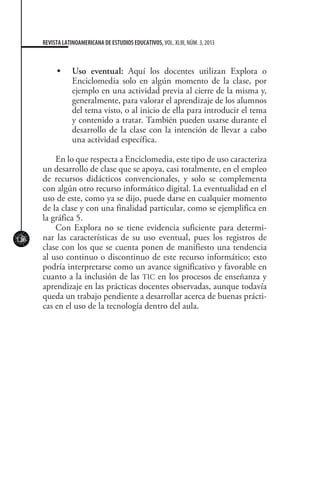 126
REVISTA LATINOAMERICANA DE ESTUDIOS EDUCATIVOS, VOL. XLIII, NÚM. 3, 2013
•	 	 Uso eventual: Aquí los docentes utilizan Explora o
Enciclomedia solo en algún momento de la clase, por
ejemplo en una actividad previa al cierre de la misma y,
generalmente, para valorar el aprendizaje de los alumnos
del tema visto, o al inicio de ella para introducir el tema
y contenido a tratar. También pueden usarse durante el
desarrollo de la clase con la intención de llevar a cabo
una actividad específica.
En lo que respecta a Enciclomedia, este tipo de uso caracteriza
un desarrollo de clase que se apoya, casi totalmente, en el empleo
de recursos didácticos convencionales, y solo se complementa
con algún otro recurso informático digital. La eventualidad en el
uso de este, como ya se dijo, puede darse en cualquier momento
de la clase y con una finalidad particular, como se ejemplifica en
la gráfica 5.
Con Explora no se tiene evidencia suficiente para determi-
nar las características de su uso eventual, pues los registros de
clase con los que se cuenta ponen de manifiesto una tendencia
al uso continuo o discontinuo de este recurso informático; esto
podría interpretarse como un avance significativo y favorable en
cuanto a la inclusión de las TIC en los procesos de enseñanza y
aprendizaje en las prácticas docentes observadas, aunque todavía
queda un trabajo pendiente a desarrollar acerca de buenas prácti-
cas en el uso de la tecnología dentro del aula.
 