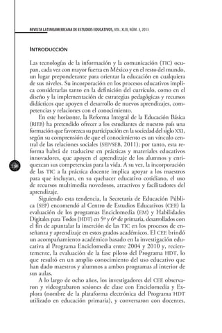 100
REVISTA LATINOAMERICANA DE ESTUDIOS EDUCATIVOS, VOL. XLIII, NÚM. 3, 2013
Introducción
Las tecnologías de la información y la comunicación (TIC) ocu-
pan, cada vez con mayor fuerza en México y en el resto del mundo,
un lugar preponderante para orientar la educación en cualquiera
de sus niveles. Su incorporación en los procesos educativos impli-
ca considerarlas tanto en la definición del currículo, como en el
diseño y la implementación de estrategias pedagógicas y recursos
didácticos que apoyen el desarrollo de nuevos aprendizajes, com-
petencias y relaciones con el conocimiento.
En este horizonte, la Reforma Integral de la Educación Básica
(RIEB) ha pretendido ofrecer a los estudiantes de nuestro país una
formación que favorezca su participación en la sociedad del siglo XXI,
según su comprensión de que el conocimiento es un vínculo cen-
tral de las relaciones sociales (SEP/SEB, 2011); por tanto, esta re-
forma habrá de traducirse en prácticas y materiales educativos
innovadores, que apoyen el aprendizaje de los alumnos y enri-
quezcan sus competencias para la vida. A su vez, la incorporación
de las TIC a la práctica docente implica apoyar a los maestros
para que incluyan, en su quehacer educativo cotidiano, el uso
de recursos multimedia novedosos, atractivos y facilitadores del
aprendizaje.
Siguiendo esta tendencia, la Secretaría de Educación Públi-
ca (SEP) encomendó al Centro de Estudios Educativos (CEE) la
evaluación de los programas Enciclomedia (EM) y Habilidades
Digitales para Todos (HDT) en 5º y 6º de primaria, desarrollados con
el fin de apuntalar la inserción de las TIC en los procesos de en-
señanza y aprendizaje en estos grados académicos. El CEE brindó
un acompañamiento académico basado en la investigación edu-
cativa al Programa Enciclomedia entre 2004 y 2010 y, recien-
temente, la evaluación de la fase piloto del Programa HDT, lo
que resultó en un amplio conocimiento del uso educativo que
han dado maestros y alumnos a ambos programas al interior de
sus aulas.
A lo largo de ocho años, los investigadores del CEE observa-
ron y videograbaron sesiones de clase con Enciclomedia y Ex-
plora (nombre de la plataforma electrónica del Programa HDT
utilizado en educación primaria), y conversaron con docentes,
 