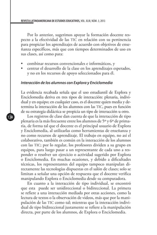 128
REVISTA LATINOAMERICANA DE ESTUDIOS EDUCATIVOS, VOL. XLIII, NÚM. 3, 2013
Por lo anterior, sugerimos apoyar la formación docente res-
pecto a la efectividad de las TIC en relación con su pertinencia
para propiciar los aprendizajes de acuerdo con objetivos de ense-
ñanza específicos, más que con tiempos determinados de uso en
sus clases, así como para:
•	 combinar recursos convencionales e informáticos, y
•	 centrar el desarrollo de la clase en los aprendizajes esperados,
y no en los recursos de apoyo seleccionados para él.
Interacción de los alumnos con Explora y Enciclomedia
La evidencia recabada señala que el uso estudiantil de Explora y
Enciclomedia deriva en tres tipos de interacción: plenaria, indivi-
dual y en equipo; en cualquier caso, es el docente quien media y de-
termina la interacción de los alumnos con las TIC, pues en función
de su estrategia didáctica se propicia un tipo de interacción u otro.
Los registros de clase dan cuenta de que la interacción de tipo
plenaria es la más frecuente entre los alumnos de 5º y 6º de prima-
ria, de forma tal que el docente es el principal usuario de Explora
y Enciclomedia, al utilizarlas como herramientas de enseñanza y
no como recursos de aprendizaje. El trabajo en equipo, no así el
colaborativo, también es común en la interacción de los alumnos
con las TIC; por lo regular, los profesores dividen a su grupo en
equipos, para luego pasar a un representante de cada uno a res-
ponder o resolver un ejercicio o actividad sugerido por Explora
o Enciclomedia. En muchas ocasiones, y debido a dificultades
técnicas, los representantes del equipo tampoco manipulan di-
rectamente las tecnologías dispuestas en el salón de clases; solo se
limitan a señalar una opción de respuesta que el docente verifica
manipulando Explora o Enciclomedia desde su computadora.
En cuanto a la interacción de tipo individual, se encontró
que esta puede ser unidireccional o bidireccional. La primera
se refiere a una interacción mediada por otras acciones, como la
lectura de textos o la observación de videos, más que por la mani-
pulación de las TIC como tal; mientras que la interacción indivi-
dual de tipo bidireccional justamente se refiere a la manipulación
directa, por parte de los alumnos, de Explora o Enciclomedia.
 